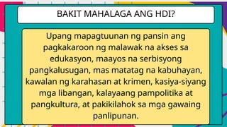 Upang mapagtuunan ng pansin ang
pagkakaroon ng malawak na akses sa
edukasyon, maayos na serbisyong
pangkalusugan, mas matatag na kabuhayan,
kawalan ng karahasan at krimen, kasiya-siyang
mga libangan, kalayaang pampolitika at
pangkultura, at pakikilahok sa mga gawaing
panlipunan.
BAKIT MAHALAGA ANG HDI?
 