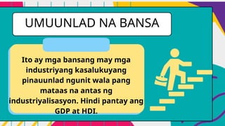 UMUUNLAD NA BANSA
Ito ay mga bansang may mga
industriyang kasalukuyang
pinauunlad ngunit wala pang
mataas na antas ng
industriyalisasyon. Hindi pantay ang
GDP at HDI.
 