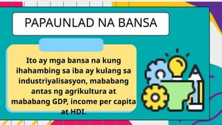 PAPAUNLAD NA BANSA
Ito ay mga bansa na kung
ihahambing sa iba ay kulang sa
industriyalisasyon, mababang
antas ng agrikultura at
mababang GDP, income per capita
at HDI.
 