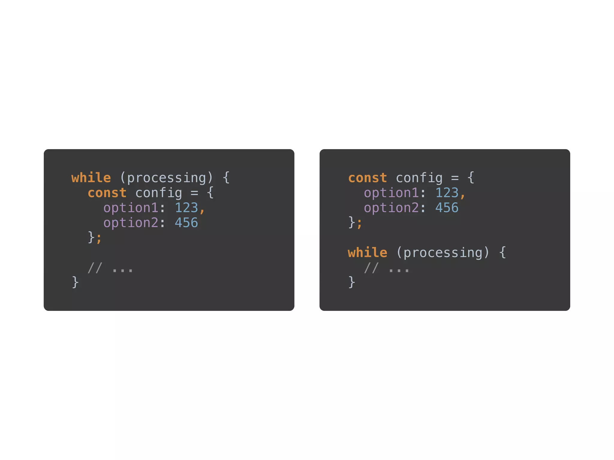 ?
while (processing) { 
const config = { 
option1: 123, 
option2: 456 
}; 
 
// ... 
}
const config = { 
option1: 123, 
option2: 456 
}; 
 
while (processing) { 
// ... 
}
 