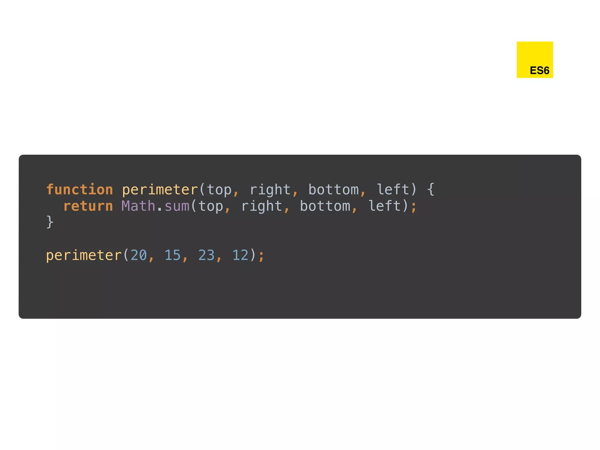 function perimeter(top, right, bottom, left) { 
return Math.sum(top, right, bottom, left); 
} 
 
perimeter(20, 15, 23, 12);
ES6
 
