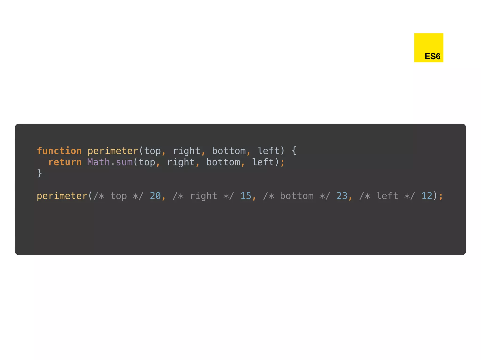 function perimeter(top, right, bottom, left) { 
return Math.sum(top, right, bottom, left); 
} 
 
perimeter(/* top */ 20, /* right */ 15, /* bottom */ 23, /* left */ 12);
ES6
 