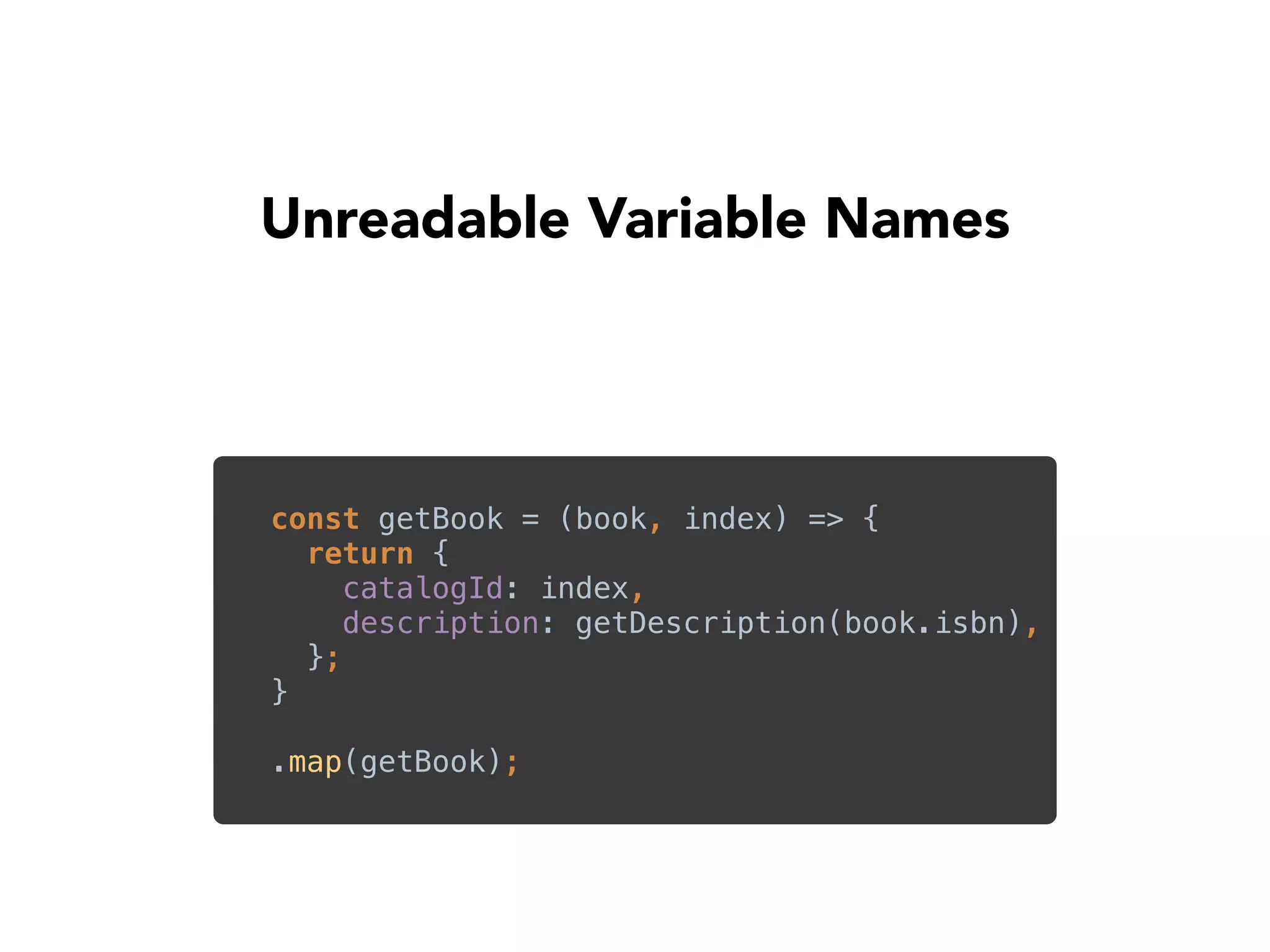 Unreadable Variable Names
const getBook = (book, index) => { 
return { 
catalogId: index, 
description: getDescription(book.isbn), 
}; 
}
.map(getBook);
 