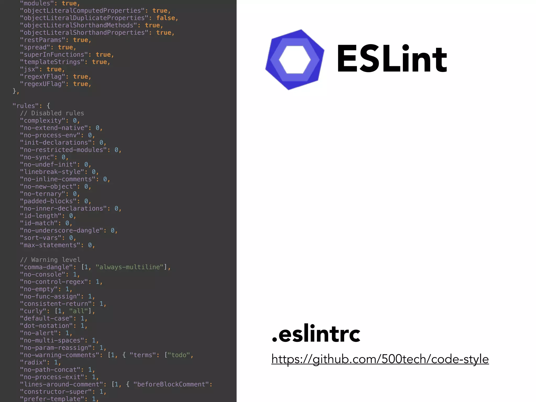 ESLint
https://github.com/500tech/code-style
.eslintrc
"modules": true, 
"objectLiteralComputedProperties": true, 
"objectLiteralDuplicateProperties": false, 
"objectLiteralShorthandMethods": true, 
"objectLiteralShorthandProperties": true, 
"restParams": true, 
"spread": true, 
"superInFunctions": true, 
"templateStrings": true, 
"jsx": true, 
"regexYFlag": true, 
"regexUFlag": true, 
}, 
 
"rules": { 
// Disabled rules 
"complexity": 0, 
"no-extend-native": 0, 
"no-process-env": 0, 
"init-declarations": 0, 
"no-restricted-modules": 0, 
"no-sync": 0, 
"no-undef-init": 0, 
"linebreak-style": 0, 
"no-inline-comments": 0, 
"no-new-object": 0, 
"no-ternary": 0, 
"padded-blocks": 0, 
"no-inner-declarations": 0, 
"id-length": 0, 
"id-match": 0, 
"no-underscore-dangle": 0, 
"sort-vars": 0, 
"max-statements": 0, 
 
// Warning level 
"comma-dangle": [1, "always-multiline"], 
"no-console": 1, 
"no-control-regex": 1, 
"no-empty": 1, 
"no-func-assign": 1, 
"consistent-return": 1, 
"curly": [1, "all"], 
"default-case": 1, 
"dot-notation": 1, 
"no-alert": 1, 
"no-multi-spaces": 1, 
"no-param-reassign": 1, 
"no-warning-comments": [1, { "terms": ["todo", 
"radix": 1, 
"no-path-concat": 1, 
"no-process-exit": 1, 
"lines-around-comment": [1, { "beforeBlockComment": 
"constructor-super": 1, 
"prefer-template": 1, 
 