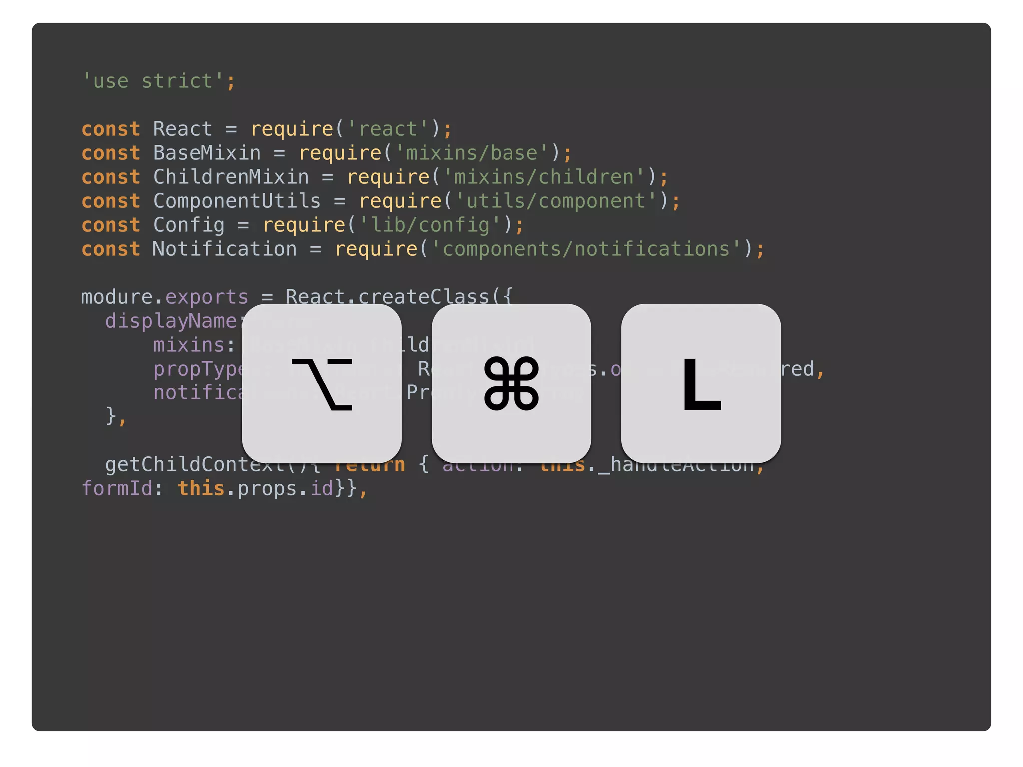 'use strict'; 
 
const React = require('react'); 
const BaseMixin = require('mixins/base'); 
const ChildrenMixin = require('mixins/children'); 
const ComponentUtils = require('utils/component'); 
const Config = require('lib/config'); 
const Notification = require('components/notifications'); 
 
modure.exports = React.createClass({ 
displayName:'Form', 
mixins:[BaseMixin,ChildrenMixin], 
propTypes: {metadata: React.PropTypes.object.isRequired, 
notifications: React.PropTypes.array 
}, 
 
getChildContext(){ return { action: this._handleAction,
formId: this.props.id}},
⌥ ⌘ L
 