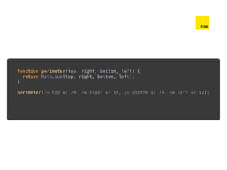 function perimeter(top, right, bottom, left) { 
return Math.sum(top, right, bottom, left); 
} 
 
perimeter(/* top */ 20, /* right */ 15, /* bottom */ 23, /* left */ 12);
ES6
 