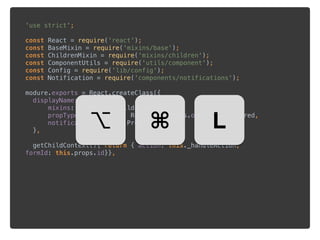 'use strict'; 
 
const React = require('react'); 
const BaseMixin = require('mixins/base'); 
const ChildrenMixin = require('mixins/children'); 
const ComponentUtils = require('utils/component'); 
const Config = require('lib/config'); 
const Notification = require('components/notifications'); 
 
modure.exports = React.createClass({ 
displayName:'Form', 
mixins:[BaseMixin,ChildrenMixin], 
propTypes: {metadata: React.PropTypes.object.isRequired, 
notifications: React.PropTypes.array 
}, 
 
getChildContext(){ return { action: this._handleAction,
formId: this.props.id}},
⌥ ⌘ L
 