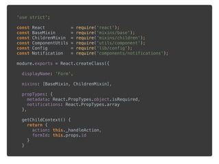 'use strict'; 
 
const React = require('react'); 
const BaseMixin = require('mixins/base'); 
const ChildrenMixin = require('mixins/children'); 
const ComponentUtils = require('utils/component'); 
const Config = require('lib/config'); 
const Notification = require('components/notifications'); 
 
modure.exports = React.createClass({ 
 
displayName: 'Form', 
 
mixins: [BaseMixin, ChildrenMixin], 
 
propTypes: { 
metadata: React.PropTypes.object.isRequired, 
notifications: React.PropTypes.array 
}, 
 
getChildContext() { 
return { 
action: this._handleAction, 
formId: this.props.id 
} 
} 
 