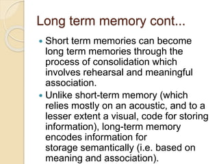 Long term memory cont...
 Short term memories can become
long term memories through the
process of consolidation which
involves rehearsal and meaningful
association.
 Unlike short-term memory (which
relies mostly on an acoustic, and to a
lesser extent a visual, code for storing
information), long-term memory
encodes information for
storage semantically (i.e. based on
meaning and association).
 
