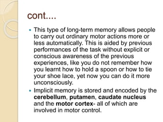 cont....
 This type of long-term memory allows people
to carry out ordinary motor actions more or
less automatically. This is aided by previous
performances of the task without explicit or
conscious awareness of the previous
experiences, like you do not remember how
you learnt how to hold a spoon or how to tie
your shoe lace, yet now you can do it more
unconsciously.
 Implicit memory is stored and encoded by the
cerebellum, putamen, caudate nucleus
and the motor cortex- all of which are
involved in motor control.
 