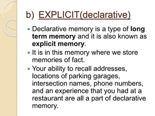b) EXPLICIT(declarative)
 Declarative memory is a type of long
term memory and it is also known as
explicit memory.
 It is in this memory where we store
memories of fact.
 Your ability to recall addresses,
locations of parking garages,
intersection names, phone numbers,
and an experience that you had at a
restaurant are all a part of declarative
memory.
 