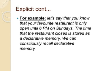 Explicit cont...
 For example: let's say that you know
that your favourite restaurant is only
open until 6 PM on Sundays. The time
that the restaurant closes is stored as
a declarative memory. We can
consciously recall declarative
memory.
 