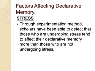 Factors Affecting Declarative
Memory.
STRESS
 Through experimentation method,
scholars have been able to detect that
those who are undergoing stress tend
to affect their declarative memory
more than those who are not
undergoing stress.
 