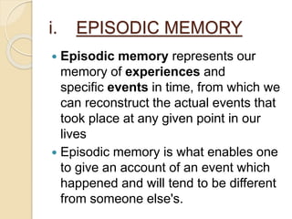i. EPISODIC MEMORY
 Episodic memory represents our
memory of experiences and
specific events in time, from which we
can reconstruct the actual events that
took place at any given point in our
lives
 Episodic memory is what enables one
to give an account of an event which
happened and will tend to be different
from someone else's.
 