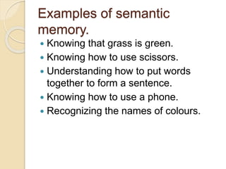 Examples of semantic
memory.
 Knowing that grass is green.
 Knowing how to use scissors.
 Understanding how to put words
together to form a sentence.
 Knowing how to use a phone.
 Recognizing the names of colours.
 