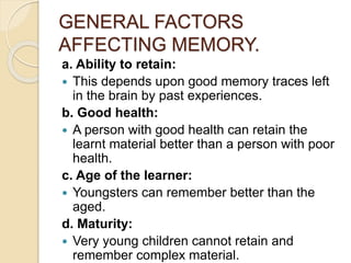 GENERAL FACTORS
AFFECTING MEMORY.
a. Ability to retain:
 This depends upon good memory traces left
in the brain by past experiences.
b. Good health:
 A person with good health can retain the
learnt material better than a person with poor
health.
c. Age of the learner:
 Youngsters can remember better than the
aged.
d. Maturity:
 Very young children cannot retain and
remember complex material.
 