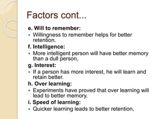 Factors cont...
e. Will to remember:
 Willingness to remember helps for better
retention.
f. Intelligence:
 More intelligent person will have better memory
than a dull person,
g. Interest:
 If a person has more interest, he will learn and
retain better.
h. Over learning:
 Experiments have proved that over learning will
lead to better memory.
i. Speed of learning:
 Quicker learning leads to better retention,
 