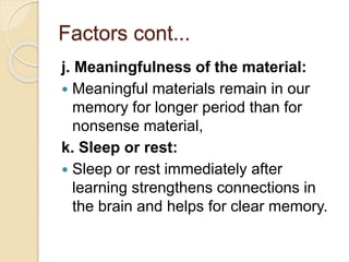 Factors cont...
j. Meaningfulness of the material:
 Meaningful materials remain in our
memory for longer period than for
nonsense material,
k. Sleep or rest:
 Sleep or rest immediately after
learning strengthens connections in
the brain and helps for clear memory.
 