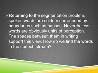 Returning to the segmentation problem,
 spoken words are seldom surrounded by
 boundaries such as pauses. Nevertheless,
 words are obviously units of perception.
 The spaces between them in writing
 support this view. How do we find the words
 in the speech stream?
 
