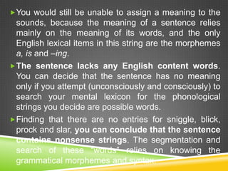  You would still be unable to assign a meaning to the
  sounds, because the meaning of a sentence relies
  mainly on the meaning of its words, and the only
  English lexical items in this string are the morphemes
  a, is and –ing.
 The sentence lacks any English content words.
  You can decide that the sentence has no meaning
  only if you attempt (unconsciously and consciously) to
  search your mental lexicon for the phonological
  strings you decide are possible words.
 Finding that there are no entries for sniggle, blick,
  prock and slar, you can conclude that the sentence
  contains nonsense strings. The segmentation and
  search of these “words” relies on knowing the
  grammatical morphemes and syntax.
 