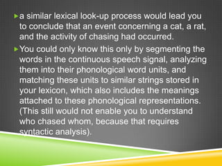 a similar lexical look-up process would lead you
 to conclude that an event concerning a cat, a rat,
 and the activity of chasing had occurred.
You could only know this only by segmenting the
 words in the continuous speech signal, analyzing
 them into their phonological word units, and
 matching these units to similar strings stored in
 your lexicon, which also includes the meanings
 attached to these phonological representations.
 (This still would not enable you to understand
 who chased whom, because that requires
 syntactic analysis).
 