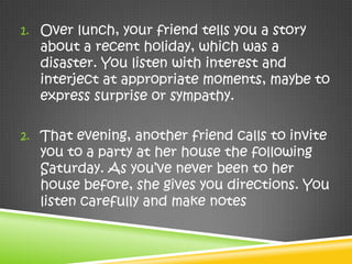 1. Over lunch, your friend tells you a story
   about a recent holiday, which was a
   disaster. You listen with interest and
   interject at appropriate moments, maybe to
   express surprise or sympathy.

2. That evening, another friend calls to invite
   you to a party at her house the following
   Saturday. As you’ve never been to her
   house before, she gives you directions. You
   listen carefully and make notes
 