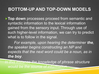 BOTTOM-UP AND TOP-DOWN MODELS

Top down processes proceed from semantic and
  syntactic information to the lexical information
  gained from the sensory input. Through use of
  such higher-level information, we can try to predict
  what is to follow in the signal.
      For example, upon hearing the determiner the,
  the speaker begins constructing an NP and
  expects that the next word could be a noun, as in
  the boy.
In this instance the knowledge of phrase structure
  would be the source of information.
 
