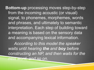 Bottom-up processing moves step-by-step
 from the incoming acoustic (or visual)
 signal, to phonemes, morphemes, words
 and phrases, and ultimately to semantic
 interpretation. Each step of building toward
 a meaning is based on the sensory data
 and accompanying lexical information.
     According to this model the speaker
 waits until hearing the and boy before
 constructing an NP, and then waits for the
 next word, and so on.
 