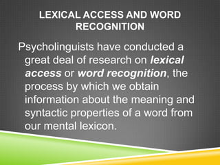 LEXICAL ACCESS AND WORD
          RECOGNITION

Psycholinguists have conducted a
 great deal of research on lexical
 access or word recognition, the
 process by which we obtain
 information about the meaning and
 syntactic properties of a word from
 our mental lexicon.
 
