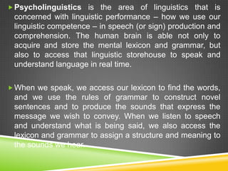  Psycholinguistics is the area of linguistics that is
 concerned with linguistic performance – how we use our
 linguistic competence – in speech (or sign) production and
 comprehension. The human brain is able not only to
 acquire and store the mental lexicon and grammar, but
 also to access that linguistic storehouse to speak and
 understand language in real time.

 When we speak, we access our lexicon to find the words,
 and we use the rules of grammar to construct novel
 sentences and to produce the sounds that express the
 message we wish to convey. When we listen to speech
 and understand what is being said, we also access the
 lexicon and grammar to assign a structure and meaning to
 the sounds we hear.
 