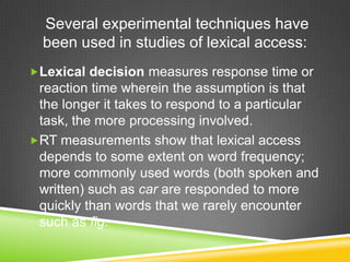 Several experimental techniques have
  been used in studies of lexical access:
Lexical decision measures response time or
 reaction time wherein the assumption is that
 the longer it takes to respond to a particular
 task, the more processing involved.
RT measurements show that lexical access
 depends to some extent on word frequency;
 more commonly used words (both spoken and
 written) such as car are responded to more
 quickly than words that we rarely encounter
 such as fig.
 