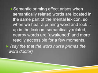 Semantic priming effect arises when
    semantically related words are located in
    the same part of the mental lexicon, so
    when we hear a priming word and look it
    up in the lexicon, semantically related,
    nearby words are “awakened” and more
    readily accessible for a few moments.
 (say the that the word nurse primes the
 word doctor)
 