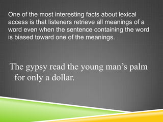 One of the most interesting facts about lexical
access is that listeners retrieve all meanings of a
word even when the sentence containing the word
is biased toward one of the meanings.



The gypsy read the young man’s palm
 for only a dollar.
 
