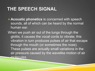THE SPEECH SIGNAL

 Acoustic phonetics is concerned with speech
 sounds, all of which can be heard by the normal
 human ear.
When we push air out of the lungs through the
 glottis, it causes the vocal cords to vibrate; this
 vibration in turn produces pulses of air that escape
 through the mouth (or sometimes the nose).
 These pulses are actually small variations in the
 air pressure caused by the wavelike motion of air
 molecules.
 