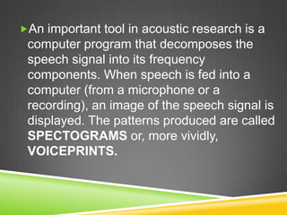 An important tool in acoustic research is a
 computer program that decomposes the
 speech signal into its frequency
 components. When speech is fed into a
 computer (from a microphone or a
 recording), an image of the speech signal is
 displayed. The patterns produced are called
 SPECTOGRAMS or, more vividly,
 VOICEPRINTS.
 