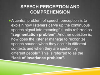 SPEECH PERCEPTION AND
         COMPREHENSION
A central problem of speech perception is to
 explain how listeners carve up the continuous
 speech signal into meaningful units referred as
 “segmentation problem”. Another question is,
 how does the listener manage to recognize
 speech sounds when they occur in different
 contexts and when they are spoken by
 different people? This is referred to as the
 “lack of invariance problem”.
 