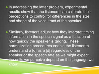 In addressing the latter problem, experimental
 results show that the listeners can calibrate their
 perceptions to control for differences in the size
 and shape of the vocal tract of the speaker.

Similarly, listeners adjust how they interpret timing
 information in the speech signal as a function of
 how quickly the speaker is talking. These
 normalization procedures enable the listener to
 understand a [d] as a [d] regardless of the
 speaker or the speech rate as we might expect,
 the units we perceive depend on the language we
 know.
 