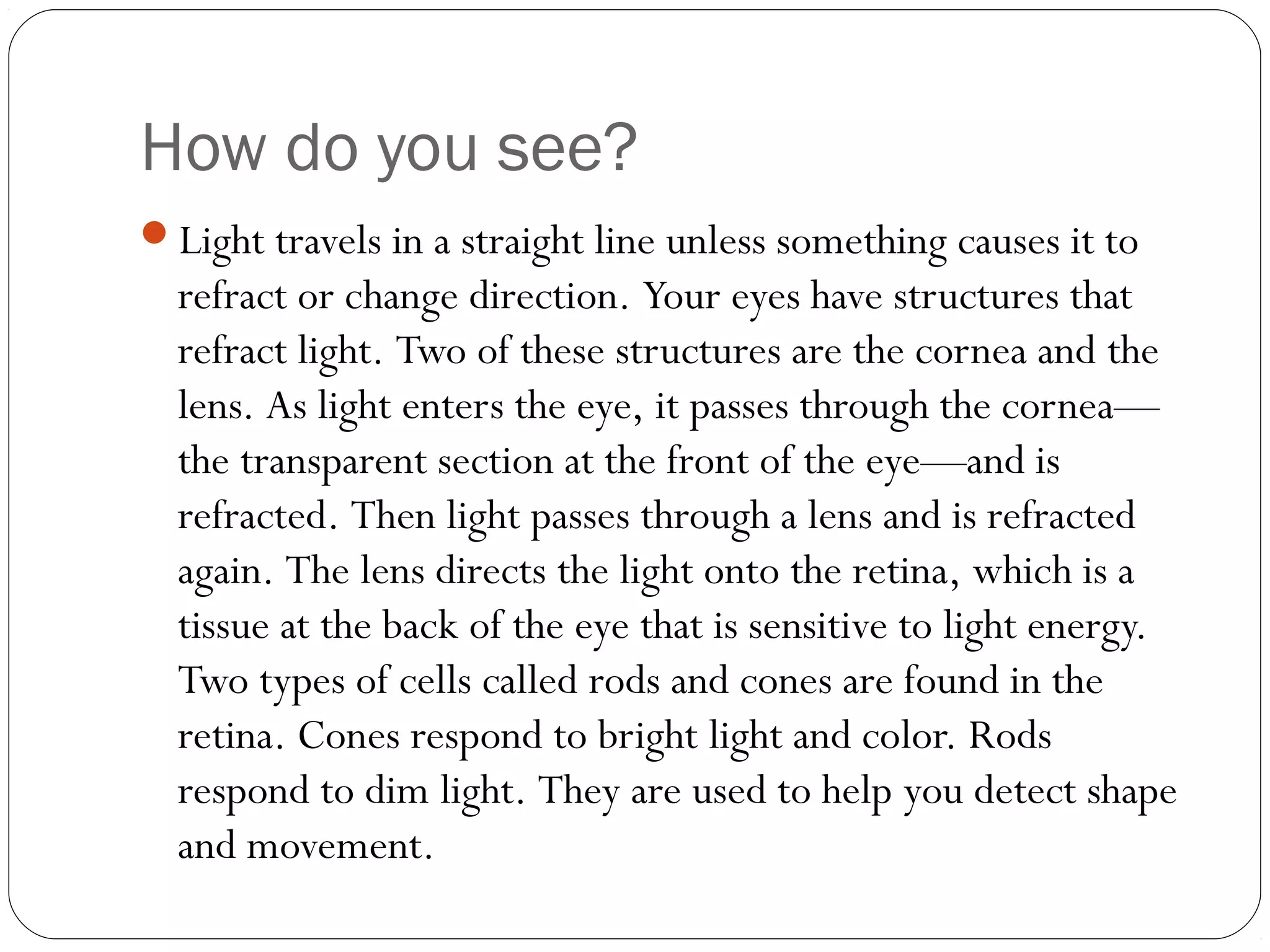 How do you see?
Light travels in a straight line unless something causes it to

refract or change direction. Your eyes have structures that
refract light. Two of these structures are the cornea and the
lens. As light enters the eye, it passes through the cornea—
the transparent section at the front of the eye—and is
refracted. Then light passes through a lens and is refracted
again. The lens directs the light onto the retina, which is a
tissue at the back of the eye that is sensitive to light energy.
Two types of cells called rods and cones are found in the
retina. Cones respond to bright light and color. Rods
respond to dim light. They are used to help you detect shape
and movement.

 
