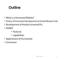 Outline
• What is a Humanoid Robots?
• History of Humanoid development at Honda Research lab.
• Development of Honda humanoid P2.
• ASIMO
• Features
• capabilities
• Applications of Humanoids
• Conclusion

Rajeev Verma

2

 