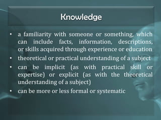 Knowledge
• a familiarity with someone or something, which
can include facts, information, descriptions,
or skills acquired through experience or education
• theoretical or practical understanding of a subject
• can be implicit (as with practical skill or
expertise) or explicit (as with the theoretical
understanding of a subject)
• can be more or less formal or systematic
 