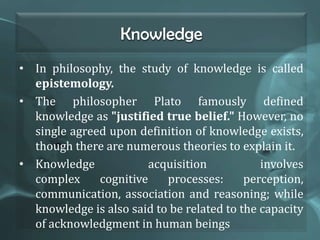 Knowledge
• In philosophy, the study of knowledge is called
epistemology.
• The philosopher Plato famously defined
knowledge as "justified true belief." However, no
single agreed upon definition of knowledge exists,
though there are numerous theories to explain it.
• Knowledge acquisition involves
complex cognitive processes: perception,
communication, association and reasoning; while
knowledge is also said to be related to the capacity
of acknowledgment in human beings
 