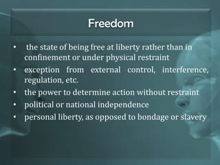 Freedom
• the state of being free at liberty rather than in
confinement or under physical restraint
• exception from external control, interference,
regulation, etc.
• the power to determine action without restraint
• political or national independence
• personal liberty, as opposed to bondage or slavery
 