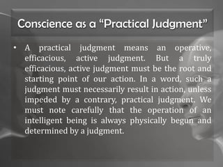 Conscience as a “Practical Judgment”
• A practical judgment means an operative,
efficacious, active judgment. But a truly
efficacious, active judgment must be the root and
starting point of our action. In a word, such a
judgment must necessarily result in action, unless
impeded by a contrary, practical judgment. We
must note carefully that the operation of an
intelligent being is always physically begun and
determined by a judgment.
 
