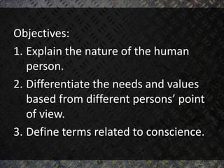 Objectives:
1. Explain the nature of the human
person.
2. Differentiate the needs and values
based from different persons’ point
of view.
3. Define terms related to conscience.
 