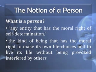 The Notion of a Person
What is a person?
• “any entity that has the moral right of
self-determination.”
• the kind of being that has the moral
right to make its own life-choices and to
live its life without being provoked
interfered by others
 