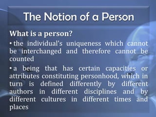 The Notion of a Person
What is a person?
• the individual’s uniqueness which cannot
be interchanged and therefore cannot be
counted
• a being that has certain capacities or
attributes constituting personhood, which in
turn is defined differently by different
authors in different disciplines and by
different cultures in different times and
places
 
