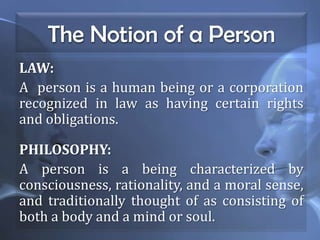 The Notion of a Person
LAW:
A person is a human being or a corporation
recognized in law as having certain rights
and obligations.
PHILOSOPHY:
A person is a being characterized by
consciousness, rationality, and a moral sense,
and traditionally thought of as consisting of
both a body and a mind or soul.
 