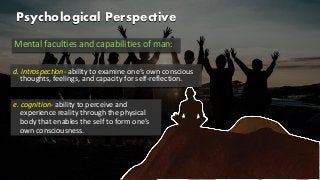 Psychological Perspective
Mental faculties and capabilities of man:
d. introspection- ability to examine one’s own conscious
thoughts, feelings, and capacity for self-reflection.
e. cognition- ability to perceive and
experience reality through the physical
body that enables the self to form one’s
own consciousness.
 