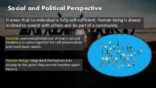 Social and Political Perspective
It views that no individual is fully self-sufficient. Human being is always
inclined to coexist with others and be part of a community.
Societies were established out of man’s natural
tendency to come together for self-preservation
and meet basic needs.
Human beings integrated themselves into
society to the point they cannot function apart
from it.
 