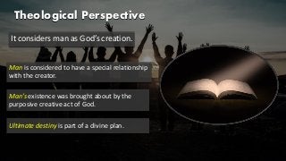 Theological Perspective
It considers man as God’s creation.
Man is considered to have a special relationship
with the creator.
Man’s existence was brought about by the
purposive creative act of God.
Ultimate destiny is part of a divine plan.
 